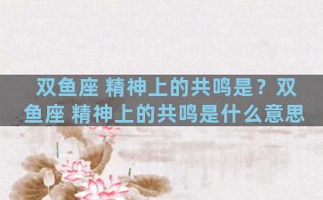 双鱼座 精神上的共鸣是？双鱼座 精神上的共鸣是什么意思